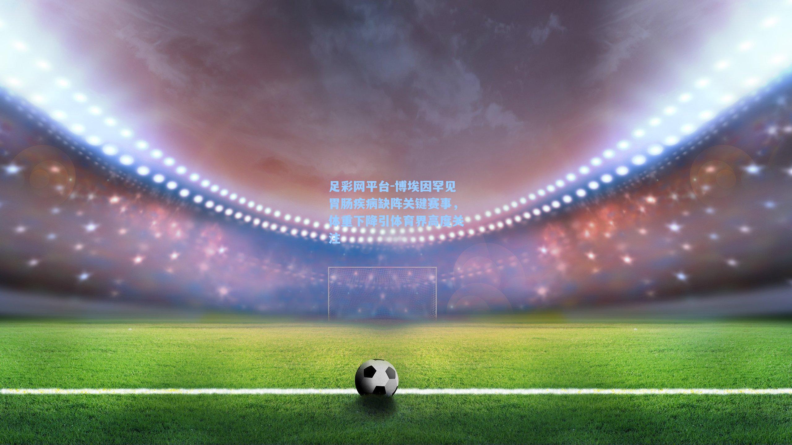 博埃因罕见胃肠疾病缺阵关键赛事,体重下降引体育界高度关注