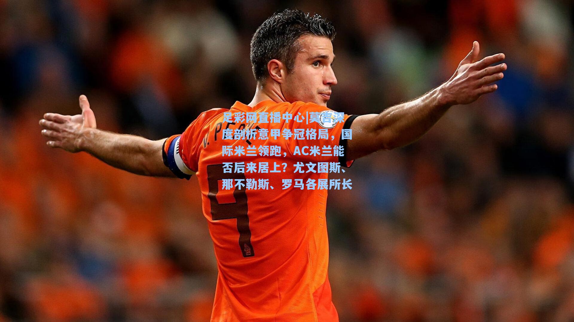 足彩网直播中心|莫吉深度剖析意甲争冠格局，国际米兰领跑，AC米兰能否后来居上？尤文图斯、那不勒斯、罗马各展所长